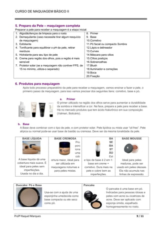 CURSO DE MAQUIAGEM BÁSICO II
Profª Raquel Marques 9 / 11
5. Preparo da Pele – maquiagem completa
Preparar a pele para receber a maquiagem é a etapa inicial:
1. Algodão/lenços de limpeza para o rosto
2. Demaquilante (caso necessite tirar algum resquício
de maquiagem)
3. Esfoliante
4. Tonificante para equilibrar o pH da pele, retirar
resíduos
5. Hidratante para seu tipo de pele
6. Creme para região dos olhos, pois a região é mais
sensível
7. Protetor solar (se a maquiagem não contiver FPS, de
15 no mínimo, utilize-o separado)
8. Primer
9. Base
10.Corretivo
11.Pó facial ou compacto Sombra
12.Lápis e delineador
13.Curvex
14.Máscara para cílios
15.Cílios postiços
16.Sobrancelhas
17.Blush
18.Iluminador e correções
19.Boca
20.Fixação
6. Produtos para maquiagem
Após todo processo preparatório da pele para receber a maquiagem, vamos ensinar a fazer a pele, o
primeiro passo da maquiagem, para isso vamos precisar dos seguintes itens: corretivo, base e pó.
a. Primer
O primer utilizado na região dos olhos serve para aumentar a durabilidade
da sombra e intensificar a cor. Na face, prepara a pele para receber a base.
Há no mercado produtos que tem ácido hialurônico em sua composição
(Valmari, Boticário).
b. Base
A Base deve combinar com o tipo de pele, e com protetor solar. Pele lipídica ou mista usar “oil free”. Pele
alípica ou normal pode-se usar base de bastão ou cremosa. Deve ser da mesma tonalidade da pele.
BASE LÍQUIDA
A base líquida dá uma
cobertura mais suave. É
ideal para peles sem
imperfeições.
Usada no dia a dia.
BASE CREMOSA
Pro
porc
iona
uma
cob
ertura maior, ideal para
ser utilizada em
maquiagens noturnas e
para peles mistas.
BA
SE
BA
ST
ÃO
Est
e tipo de base é 2 em 1:
base em creme +
corretivo. Dura mais na
pele e cobre bem as
imperfeições.
BASE MOUSSE
Ideal para peles
maduras, pode ser
usado em peles oleosas.
Ela não acumula nas
linhas de expressão.
Duocake: Pó e Base
Usa-se com a ajuda de uma
esponjinha umedecida como
base compacta ou ele seco
como pó.
Pancake
O pancake é uma base em pó.
Indicadas para pessoas idosas e
peles com acne ou cicatrizes de
acne. Deve ser aplicado com
esponja úmida, espalhado
homogeneamente no rosto.
 
