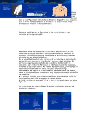 Otros
proble
mas
pueden
ser, la reconfiguracion del bolsillo al utilizar un dispositivo más pequeño
que el inicial y alteraciones en el mismo por la existencia de aire ó
trombos que impiden su funcionamiento.
Como se puede ver en la diapositiva el electrodo bipolar es más
complejo y menos manejable
El aislante suele ser de silicona o poliuretano. El poliuretano es más
resistente al corte y más rígido, permitiendo diámetros menores, sin
embargo tiene el inconveniente de degradarse a medio-largo plazo en
contacto con los tejidos biológicos.
En la actualidad los electrodos tienen un área reducida de estimulación
para mantener una mayor impedancia y obtener mayor densidad de
corriente. Algunos están dotados de un sistema de liberación de
esteroides para reducir la fibrosis en la interfase endocardio-electrodo,
evitando la elevación crónica del umbral de estimulación, permitiendo así
estimular crónicamente con bajos voltajes y ahorrar energía
Las ventajas del bipolar es la no necesidad de estimulación del bolsillo,
tiene el inconveniente de un estimulo muy pequeño detectable en el ECG
de superficie
• El sensado también ofrece diferencias Menos susceptibles a inhibición
por miopotenciales, EMI y sensado de campo lejano.
• Puede no detectar algunas PVCs si el foco es perpendicular a los polos
“+” y “-”
Un resumen de las características de ambos puede apreciarse en las
siguientes imagenes
 