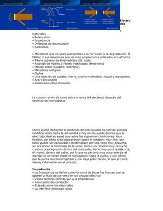 Electro
dos
•
Materiales
• Polarización
• Impedancia
• Umbrales de Estimulación
• Esteroides
• Materiales que no sean susceptibles a la corrosión ni la degradación. El
Platino y sus aleaciones son los más ampliamente utilizados actualmente
• Titano cubierto de Platino-Iridio (St. Jude)
• Aleación de Platino y Platino Platinizado (Medtronic)
• Platino-Iridio (Guidant, Biotronik)
• Materiales antiguos
• Elgiloy
• Una aleación de cobalto, hierro, cromo-molibdeno, níquel y manganeso
• Acero Inoxidable
• Polarización/Post Potencial
La concentración de iones sobre o cerca del electrodo después del
estímulo del marcapasos
Como puede deducirse el electrodo del marcapasos ha sufrido grandes
modificaciones hasta la actualidad y hoy en día puede decirse que el
electrodo ideal es aquel que reúne las siguientes condiciones: muy
flexible, por tanto crea poca presión sobre el corazón; muy fino, por
tanto puede ser canalizado (cateterizado) por una vena muy pequeña,
sin ocasionar la trombosis de la vena; tienen un cabezal muy pequeño,
creando poca agresión dentro del miocardio; tiene muy poca resistencia,
él mismo, dentro del cable, por lo que se perderá muy poca energía al
mandar la corriente desde el marcapasos hasta la punta; y por último
que la punta sea biocompatible y con baja polarización, lo que provoca
menos inflamación en el corazón.
Impedancia
• La Impedancia se define como la suma de todas las fuerzas que se
oponen al flujo de corriente en un circuito eléctrico
• Varios factores contribuyen a la Impedancia
• Resistencia del conductor
• El tejido entre los electrodos
• La interfase electrodo tejido
 