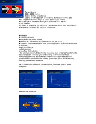 • Rango Normal
• 300 a 1500 ohmios
• Cables de Alta Impedancia
• Cables construidos con conductores de resistencia más alta
• La Impedancia puede llegar al rango de los 2000 ohmios
• Su ventaja es un menor drenaje de corriente de la batería
– Ley de Ohm
Por tanto la superficie del electrodo y su tamaño serán muy importantes
a la hora de conseguir los mejores resultados.
Electrodo
• Tecnología actual
• Electrodos de punta porosa
• Permite el crecimiento de tejido dentro del electrodo
• Ventajas de punta pequeña para estimulación con un área grande para
el sensado
• Alta impedancia
• ¿Polarización?
Umbral de Estimulación
• La estimulación eléctrica mínima requerida para iniciar constantemente
despolarización auricular y/o ventricular y contracción cardiaca.
• Desgraciadamente los electrodos interaccionan con el tejido vivo,
produciéndose fenómenos de fibrosis que hacen que la estimulación y
sensado sean menos efectivos
Se ha intentando disminuir con esteroides, como se aprecia en las
imagenes
Métodos de liberación
 
