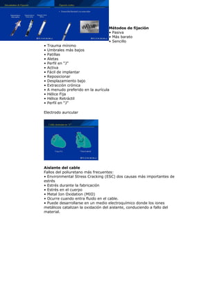 Métodos de fijación
• Pasiva
• Más barato
• Sencillo
• Trauma mínimo
• Umbrales más bajos
• Patillas
• Aletas
• Perfil en “J”
• Activa
• Fácil de implantar
• Reposicionar
• Desplazamiento bajo
• Extracción crónica
• A menudo preferido en la aurícula
• Hélice Fija
• Hélice Retráctil
• Perfil en “J”
Electrodo auricular
Aislante del cable
Fallos del poliuretano más frecuentes:
• Environmental Stress Cracking (ESC) dos causas más importantes de
estrés
• Estrés durante la fabricación
• Estrés en el cuerpo
• Metal Ion Oxidation (MIO)
• Ocurre cuando entra fluido en el cable.
• Puede desarrollarse en un medio electroquímico donde los iones
metálicos catalizan la oxidación del aislante, conduciendo a fallo del
material.
 
