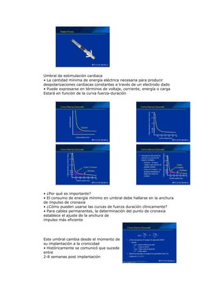 Umbral de estimulación cardiaca
• La cantidad mínima de energía eléctrica necesaria para producir
despolarizaciones cardiacas constantes a través de un electrodo dado
• Puede expresarse en términos de voltaje, corriente, energía o carga
Estará en función de la curva fuerza-duración
• ¿Por qué es importante?
• El consumo de energía mínimo en umbral debe hallarse en la anchura
de impulso de cronaxia
• ¿Cómo pueden usarse las curvas de fuerza duración clínicamente?
• Para cables permanentes, la determinación del punto de cronaxia
establece el ajuste de la anchura de
impulso más eficiente
Este umbral cambia desde el momento de
su implantación a la cronicidad
• Históricamente se comunicó que sucede
entre
2-8 semanas post implantación
 