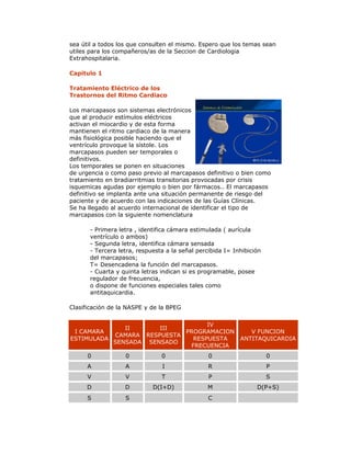 sea útil a todos los que consulten el mismo. Espero que los temas sean
utiles para los compañeros/as de la Seccion de Cardiologia
Extrahospitalaria.
Capitulo 1
Tratamiento Eléctrico de los
Trastornos del Ritmo Cardiaco
Los marcapasos son sistemas electrónicos
que al producir estímulos eléctricos
activan el miocardio y de esta forma
mantienen el ritmo cardiaco de la manera
más fisiológica posible haciendo que el
ventrículo provoque la sístole. Los
marcapasos pueden ser temporales o
definitivos.
Los temporales se ponen en situaciones
de urgencia o como paso previo al marcapasos definitivo o bien como
tratamiento en bradiarritmias transitorias provocadas por crisis
isquemicas agudas por ejemplo o bien por fármacos.. El marcapasos
definitivo se implanta ante una situación permanente de riesgo del
paciente y de acuerdo con las indicaciones de las Guías Clínicas.
Se ha llegado al acuerdo internacional de identificar el tipo de
marcapasos con la siguiente nomenclatura
- Primera letra , identifica cámara estimulada ( aurícula
ventrículo o ambos)
- Segunda letra, identifica cámara sensada
- Tercera letra, respuesta a la señal percibida I= Inhibición
del marcapasos;
T= Desencadena la función del marcapasos.
- Cuarta y quinta letras indican si es programable, posee
regulador de frecuencia,
o dispone de funciones especiales tales como
antitaquicardia.
Clasificación de la NASPE y de la BPEG
I CAMARA
ESTIMULADA
II
CAMARA
SENSADA
III
RESPUESTA
SENSADO
IV
PROGRAMACION
RESPUESTA
FRECUENCIA
V FUNCION
ANTITAQUICARDIA
0 0 0 0 0
A A I R P
V V T P S
D D D(I+D) M D(P+S)
S S C
 