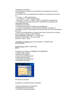 • Drenaje de Corriente
• El drenaje de corriente de una batería de marcapasos se mide en
microamperios
• La relación entre la capacidad de la batería y el drenaje de corriente
es:
– 1,0 Amp = 1.000 miliamperios
– 1,0 miliamp = 1.000 microamperios
– Por tanto, 1,0 amp = 1.000 X 1.000 ó 1.000.000 microamperios
– Una batería de 1,0 Amp Hora tiene 1.000.000 microamperios de
capacidad disponible
• Drenaje de Corriente
• Corriente de Drenaje en Espera (Housekeeping)
– Cuando el marcapasos no administra el estímulo de salida, el
marcapasos drena un promedio de corriente menor de 10 microamperios
por hora
– Estos 10 microamperios se utilizan para hacer funcionar los circuitos
del marcapasos mientras está inhibido
Capacidad Batería Utilizable = 1,2 Amp Hora
Drenaje Corriente MP = 20 micro amps
Horas en 1 año = 8760
1.200.000 microamps (h.) / 20 microamps = 60.000 horas
20 microamps
60.000 horas / 8760= 6,849 años
8760
• Factores que afectan al DRENAJE DE CORRIENTE
• Amplitud del Impulso
• Anchura del Impulso
• Frecuencia de Estimulación
• Modo de Estimulación
• Porcentaje de Estimulación
• Resistencia del Cable
Principios de Sensado
Se llegara a su determinación utilizando:
• Electrocardiograma de Superficie
• Electrograma Intracardiaco
• Umbral de Sensado Cardiaco
 