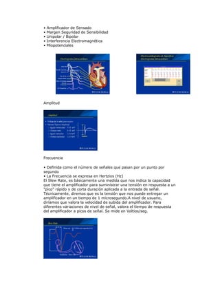 • Amplificador de Sensado
• Margen Seguridad de Sensibilidad
• Unipolar / Bipolar
• Interferencia Electromagnética
• Miopotenciales
Amplitud
Frecuencia
• Definida como el número de señales que pasan por un punto por
segundo
• La Frecuencia se expresa en Hertzios (Hz)
El Slew Rate, es básicamente una medida que nos indica la capacidad
que tiene el amplificador para suministrar una tensión en respuesta a un
"pico" rápido y de corta duración aplicada a la entrada de señal.
Técnicamente, diremos que es la tensión que nos puede entregar un
amplificador en un tiempo de 1 microsegundo.A nivel de usuario,
diríamos que valora la velocidad de subida del amplificador. Para
diferentes variaciones de nivel de señal, valora el tiempo de respuesta
del amplificador a picos de señal. Se mide en Voltios/seg.
 