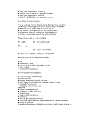• Slew Rate aceptable en ventrículo
• Onda R = O,75 voltios por segundo o mayor
• Slew Rate aceptable en aurícula
• Onda P = 0,50 voltios por segundo o mayor
Umbral de Sensado Cardiaco
• Es la cantidad mínima de energía eléctrica cardiaca entre los
electrodos necesaria para inhibir un marcapasos a demanda
• Medición de las amplitudes de la onda P y R
• Las señales cardiacas como las ven los electrodos
• Métodos de detección solamente de señales QRS
• Señales no deseadas que afectan al amplificador
Margen Seguridad de la Sensibilidad
Ms= St/Ss ............St = Umbral Sensado
Ms = ----___
...........................Ss = Valor Sensibilidad
Ms debe ser al menos 2 veces que en implante
Factores que Afectan Umbrales Sensado
• EMI
• Impedancia Cable
• Cambio de la onda R de aguda a crónica
• Enfermedad
• Factores Farmacológicos
Interferencia Electromagnética
• Cardioversión / Desfibrilación
• Bisturí eléctrico
• Imagen Resonancia Magnética (MRI)
• Litotripsia Extracorpórea por Onda de Choque (ESWL)
• Radiación Terapéutica
• Ablación por Radiofrecuencia
Temporal
• Inhibición del generador
• Reversión a modo asíncrono
• Seguimiento
• Programación Fantasma
Permanente
• Daño al generador de Impulsos
• Sin salida. Salida alterada, cambio frecuencia, cambio de modo
• Lesión al paciente
• Acoplamiento directo, fibrilación ventricular, lesión tisular térmica o
 
