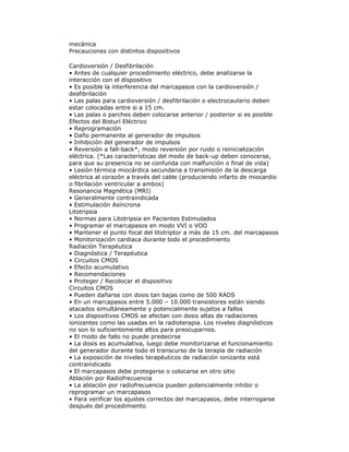 mecánica
Precauciones con distintos dispositivos
Cardioversión / Desfibrilación
• Antes de cualquier procedimiento eléctrico, debe analizarse la
interacción con el dispositivo
• Es posible la interferencia del marcapasos con la cardioversión /
desfibrilación
• Las palas para cardioversión / desfibrilación o electrocauterio deben
estar colocadas entre si a 15 cm.
• Las palas o parches deben colocarse anterior / posterior si es posible
Efectos del Bisturí Eléctrico
• Reprogramación
• Daño permanente al generador de impulsos
• Inhibición del generador de impulsos
• Reversión a fall-back*, modo reversión por ruido o reinicialización
eléctrica. (*Las características del modo de back-up deben conocerse,
para que su presencia no se confunda con malfunción o final de vida)
• Lesión térmica miocárdica secundaria a transmisión de la descarga
eléctrica al corazón a través del cable (produciendo infarto de miocardio
o fibrilación ventricular a ambos)
Resonancia Magnética (MRI)
• Generalmente contraindicada
• Estimulación Asíncrona
Litotripsia
• Normas para Litotripsia en Pacientes Estimulados
• Programar el marcapasos en modo VVI o VOO
• Mantener el punto focal del litotriptor a más de 15 cm. del marcapasos
• Monitorización cardiaca durante todo el procedimiento
Radiación Terapéutica
• Diagnóstica / Terapéutica
• Circuitos CMOS
• Efecto acumulativo
• Recomendaciones
• Proteger / Recolocar el dispositivo
Circuitos CMOS
• Pueden dañarse con dosis tan bajas como de 500 RADS
• En un marcapasos entre 5.000 – 10.000 transistores están siendo
atacados simultáneamente y potencialmente sujetos a fallos
• Los dispositivos CMOS se afectan con dosis altas de radiaciones
ionizantes como las usadas en la radioterapia. Los niveles diagnósticos
no son lo suficientemente altos para preocuparnos.
• El modo de fallo no puede predecirse
• La dosis es acumulativa, luego debe monitorizarse el funcionamiento
del generador durante todo el transcurso de la terapia de radiación
• La exposición de niveles terapéuticos de radiación ionizante está
contraindicado
• El marcapasos debe protegerse o colocarse en otro sitio
Ablación por Radiofrecuencia
• La ablación por radiofrecuencia pueden potencialmente inhibir o
reprogramar un marcapasos
• Para verificar los ajustes correctos del marcapasos, debe interrogarse
después del procedimiento
 