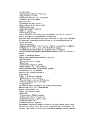 Miopotenciales
• Fuente de interferencia fisiológica
• Seguimiento auricular
• Inhibición auricular y / o ventricular
Fuentes de EMI Adicionales
• Micro-ondas
• Soldadura por arco voltaico
• Alternadores de los Automóviles
• Teléfonos Móviles
• Reprogramación Fantasma
Teléfonos Móviles
• Analógico vs. digital
• La interferencia potencial puede minimizarse evitando el contacto
directo de la antena y el generador de impulsos
• Puede causar inhibición inapropiada, estimulación asíncrona, Ventana
de Seguridad Ventricular, adaptación de la frecuencia inapropiada y
cambio de modo
• Recomendaciones
• Los pacientes deben evitar llevar su teléfono encendido en un bolsillo
en el pecho o la camisa, que esté sobre el marcapasos
• Evitar poner la antena próximo al generador de impulsos
• Los pacientes marcapasos dependientes deben discutir su uso con su
médico
EMI en el Ambiente Médico
• Electrocoagulación desde el bisturí eléctrico
• Desfibrilación
• Terapia electroconvulsiva
• Diatermia
• Resonancia Magnética (MRI)
• Estimuladores (ej.. transcutáneos)
• Equipamiento Dental (pulp testers, scalers)
• Diagnóstico por ultrasonidos
• Acupuntura de baja-frecuencia
• Litotripsia
EMI en el Ambiente Industrial
• Soldadura por arco voltaico
• Transformadores y línea de Potencia
• Transmisores de radio, televisión
• Carga estática
• Marcos de metal grandes en los campos magnéticos
• Hornos de inducción y calentadores
• Interruptores Eléctricos
EMI en el Ambiente Público
• Radio CB
• Transmisiones Radiofrecuencia
• Antenas de Telecomunicaciones
• Detectores armas en aeropuertos
• Detectores anti-robo
• Teléfonos móviles digitales
No obstante y dados los avances técnicos los marcapasos, sobre todos
los bipolares, llevan filtros para evitar problemas por interferencias de
sensado y estimulación. Una comprensión adecuada de los mecanismos
 