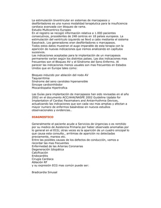 La estimulación biventricular en sistemas de marcapasos y
desfibriladores es una nueva modalidad terapéutica para la insuficiencia
cardiaca avanzada con bloqueo de rama.
Estudio Multicentrico Europeo
En el registro se recogió información relativa a 1.000 pacientes
consecutivos, procedentes de 248 centros en 18 países europeos. La
estimulación del ventrículo izquierdo se llevó a cabo mediante el sistema
Easytrack. Los generadores eran desfibriladores o marcapasos.
Todos estos datos muestran el auge imparable de esta terapia con la
aparición de nuevas indicaciones que iremos analizando en capítulos
sucesivos.
Las indicaciones aceptadas para la implantación de un marcapasos
permanente varían según los distintos países. Las dos indicaciones mas
frecuentes son el Bloqueo AV y el Síndrome del Seno Enfermo. Al
parecer las indicaciones menos usuales son mas frecuentes en Estados
Unidos que en Europa tales como:
Bloqueo inducido por ablación del nodo AV
Taquiarritmia
Síndrome del seno carotideo hipersensible
Sincope cardioinhibidor
Miocardiopatia Hipertrofica
Las Guías para implantación de marcapasos han sido revisadas en el año
2002 en el documento ACC/AHA/NASPE 2002 Guideline Update for
Implantation of Cardiac Pacemakers and Antiarrhythmia Devices,
actualizando las indicaciones que son cada vez mas amplias y afectan a
mayor numero de enfermos basándose en nuevos estudios
observacionales y evidencias..
DIAGNOSTICO
Generalmente el paciente acude a Servicios de Urgencias o es remitido
por su medico de Asistencia Primaria por haber observado anomalías por
lo general en el ECG; otras veces es la aparición de un cuadro sincopal lo
que causa esta consulta., arritmias de aparición no detectadas
previamente, mareos etc.
Entre las posibles causas de los defectos de conducción, vamos a
recordar las mas frecuentes
Enfermedad de las Arterias Coronarias
Degeneración Idiopática
Calcificación
Endocarditis
Cirugía Cardiaca
Ablación RF
y su expresión ECG mas común puede ser:
Bradicardia Sinusal
 