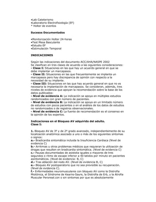 •Lab Cateterismo
•Laboratorio Electrofisiología (EF)
* Holter de eventos
Sucesos Documentados
•Monitorización Holter 24-horas
•Test Mesa Basculante
•Estudio EF
•Estimulación Temporal
INDICACIONES
Según las indicaciones del documento ACC/AHA/NASPE 2002
Se clasifican en tres clases de acuerdo a las siguientes consideraciones:
- Clase I: Situaciones en las que hay un acuerdo general en que se
debe implantar un marcapasos.
- Clase II: Situaciones en las que frecuentemente se implanta un
marcapasos pero hay discrepancia de opinión con respecto a la
necesidad de su implante.
- Clase III: Situaciones en las que hay acuerdo general en que no es
necesaria la implantación de marcapasos. Se consideran, además, tres
niveles de evidencia que apoyan la recomendación sobre la base de los
datos publicados:
- Nivel de evidencia A: La indicación se apoya en múltiples estudios
randomizados con gran número de pacientes.
- Nivel de evidencia B: La indicación se apoya en un limitado número
de estudios con pocos pacientes o en el análisis de los datos de estudios
no randomizados o de registros observacionales.
- Nivel de evidencia C: La fuente de recomendación es el consenso en
la opinión de los expertos.
Indicaciones en el Bloqueo AV adquirido del adulto.
Clase I:
1. Bloqueo AV de 3º y de 2º grado avanzado, independientemente de su
localización anatómica asociado a uno o más de los siguientes síntomas
o signos:
a.- Bradicardia sintomática incluida la Insuficiencia Cardiaca (Nivel de
evidencia C)
b.- Arritmias u otros problemas médicos que requieran la utilización de
drogas que resulten en bradicardia sintomática. (Nivel de evidencia C)
c.- Pausas documentadas de asistolia iguales o mayores de tres
segundos o ritmo de escape inferior a 40 latidos por minuto en pacientes
asintomáticos. (Nivel de evidencia: B, C)
d.- Tras ablación del nodo AV. (Nivel de evidencia B, C)
e.- Bloqueo AV postoperatorio que no sea previsible su recuperación.
(Nivel de evidencia C).
f.- Enfermedades neuromusculares con bloqueo AV como la Distrofia
Miotónica, el Síndrome de Kearns-Sayre, la Distrofia de Erb, y la Atrofia
Muscular Peroneal.con o sin sintomas por que es absolutamente
 