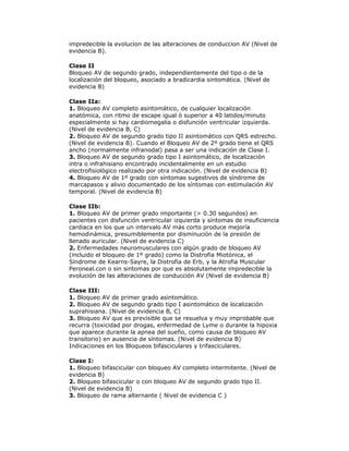 impredecible la evolucion de las alteraciones de conduccion AV (Nivel de
evidencia B).
Clase II
Bloqueo AV de segundo grado, independientemente del tipo o de la
localización del bloqueo, asociado a bradicardia sintomática. (Nivel de
evidencia B)
Clase IIa:
1. Bloqueo AV completo asintomático, de cualquier localización
anatómica, con ritmo de escape igual ó superior a 40 latidos/minuto
especialmente si hay cardiomegalia o disfunción ventricular izquierda.
(Nivel de evidencia B, C)
2. Bloqueo AV de segundo grado tipo II asintomático con QRS estrecho.
(Nivel de evidencia B). Cuando el Bloqueo AV de 2º grado tiene el QRS
ancho (normalmente infranodal) pasa a ser una indicación de Clase I.
3. Bloqueo AV de segundo grado tipo I asintomático, de localización
intra o infrahisiano encontrado incidentalmente en un estudio
electrofisiológico realizado por otra indicación. (Nivel de evidencia B)
4. Bloqueo AV de 1º grado con síntomas sugestivos de síndrome de
marcapasos y alivio documentado de los síntomas con estimulación AV
temporal. (Nivel de evidencia B)
Clase IIb:
1. Bloqueo AV de primer grado importante (> 0.30 segundos) en
pacientes con disfunción ventricular izquierda y síntomas de insuficiencia
cardiaca en los que un intervalo AV más corto produce mejoría
hemodinámica, presumiblemente por disminución de la presión de
llenado auricular. (Nivel de evidencia C)
2. Enfermedades neuromusculares con algún grado de bloqueo AV
(incluido el bloqueo de 1º grado) como la Distrofia Miotónica, el
Síndrome de Kearns-Sayre, la Distrofia de Erb, y la Atrofia Muscular
Peroneal.con o sin sintomas por que es absolutamente impredecible la
evolución de las alteraciones de conducción AV (Nivel de evidencia B)
Clase III:
1. Bloqueo AV de primer grado asintomático.
2. Bloqueo AV de segundo grado tipo I asintomático de localización
suprahisiana. (Nivel de evidencia B, C)
3. Bloqueo AV que es previsible que se resuelva y muy improbable que
recurra (toxicidad por drogas, enfermedad de Lyme o durante la hipoxia
que aparece durante la apnea del sueño, como causa de bloqueo AV
transitorio) en ausencia de síntomas. (Nivel de evidencia B)
Indicaciones en los Bloqueos bifasciculares y trifasciculares.
Clase I:
1. Bloqueo bifascicular con bloqueo AV completo intermitente. (Nivel de
evidencia B)
2. Bloqueo bifascicular o con bloqueo AV de segundo grado tipo II.
(Nivel de evidencia B)
3. Bloqueo de rama alternante ( Nivel de evidencia C )
 