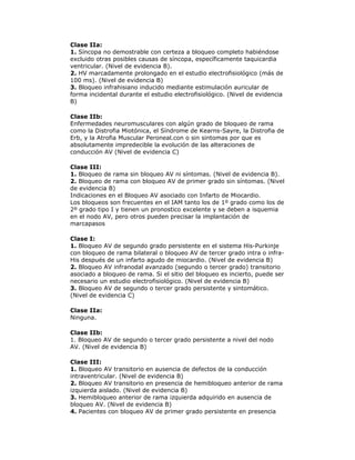 Clase IIa:
1. Síncopa no demostrable con certeza a bloqueo completo habiéndose
excluido otras posibles causas de síncopa, específicamente taquicardia
ventricular. (Nivel de evidencia B).
2. HV marcadamente prolongado en el estudio electrofisiológico (más de
100 ms). (Nivel de evidencia B)
3. Bloqueo infrahisiano inducido mediante estimulación auricular de
forma incidental durante el estudio electrofisiológico. (Nivel de evidencia
B)
Clase IIb:
Enfermedades neuromusculares con algún grado de bloqueo de rama
como la Distrofia Miotónica, el Síndrome de Kearns-Sayre, la Distrofia de
Erb, y la Atrofia Muscular Peroneal.con o sin sintomas por que es
absolutamente impredecible la evolución de las alteraciones de
conducción AV (Nivel de evidencia C)
Clase III:
1. Bloqueo de rama sin bloqueo AV ni síntomas. (Nivel de evidencia B).
2. Bloqueo de rama con bloqueo AV de primer grado sin síntomas. (Nivel
de evidencia B)
Indicaciones en el Bloqueo AV asociado con Infarto de Miocardio.
Los bloqueos son frecuentes en el IAM tanto los de 1º grado como los de
2º grado tipo I y tienen un pronostico excelente y se deben a isquemia
en el nodo AV, pero otros pueden precisar la implantación de
marcapasos
Clase I:
1. Bloqueo AV de segundo grado persistente en el sistema His-Purkinje
con bloqueo de rama bilateral o bloqueo AV de tercer grado intra o infra-
His después de un infarto agudo de miocardio. (Nivel de evidencia B)
2. Bloqueo AV infranodal avanzado (segundo o tercer grado) transitorio
asociado a bloqueo de rama. Si el sitio del bloqueo es incierto, puede ser
necesario un estudio electrofisiológico. (Nivel de evidencia B)
3. Bloqueo AV de segundo o tercer grado persistente y sintomático.
(Nivel de evidencia C)
Clase IIa:
Ninguna.
Clase IIb:
1. Bloqueo AV de segundo o tercer grado persistente a nivel del nodo
AV. (Nivel de evidencia B)
Clase III:
1. Bloqueo AV transitorio en ausencia de defectos de la conducción
intraventricular. (Nivel de evidencia B)
2. Bloqueo AV transitorio en presencia de hemibloqueo anterior de rama
izquierda aislado. (Nivel de evidencia B)
3. Hemibloqueo anterior de rama izquierda adquirido en ausencia de
bloqueo AV. (Nivel de evidencia B)
4. Pacientes con bloqueo AV de primer grado persistente en presencia
 