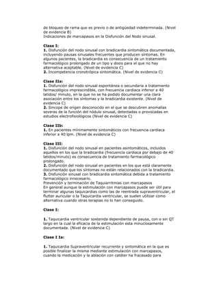 de bloqueo de rama que es previo o de antigüedad indeterminada. (Nivel
de evidencia B)
Indicaciones de marcapasos en la Disfunción del Nodo sinusal.
Clase I:
1. Disfunción del nodo sinusal con bradicardia sintomática documentada,
incluyendo pausas sinusales frecuentes que producen síntomas. En
algunos pacientes, la bradicardia es consecuencia de un tratamiento
farmacológico prolongado de un tipo y dosis para el que no hay
alternativa aceptable. (Nivel de evidencia C)
2. Incompetencia cronotrópica sintomática. (Nivel de evidencia C)
Clase IIa:
1. Disfunción del nodo sinusal espontánea o secundaria a tratamiento
farmacológico imprescindible, con frecuencia cardiaca inferior a 40
latidos/ minuto, en la que no se ha podido documentar una clara
asociación entre los síntomas y la bradicardia existente. (Nivel de
evidencia C)
2. Sincope de origen desconocido en el que se descubren anomalías
severas de la función del nódulo sinusal, detectadas o provocadas en
estudios electrofisiológicos (Nivel de evidencia C)
Clase IIb:
1. En pacientes mínimamente sintomáticos con frecuencia cardiaca
inferior a 40 lpm. (Nivel de evidencia C)
Clase III:
1. Disfunción del nodo sinusal en pacientes asintomáticos, incluidos
aquellos en los que la bradicardia (frecuencia cardiaca por debajo de 40
latidos/minuto) es consecuencia de tratamiento farmacológico
prolongado.
2. Disfunción del nodo sinusal en pacientes en los que está claramente
documentado que los síntomas no están relacionados con la bradicardia.
3. Disfunción sinusal con bradicardia sintomática debida a tratamiento
farmacológico innecesario.
Prevención y terminación de Taquiarritmias con marcapasos
En general aunque la estimulación con marcapasos puede ser útil para
terminar algunas taquicardias como las de reentrada supraventricular, el
flutter auricular o la Taquicardia ventricular, se suelen utilizar como
alternativa cuando otras terapias no lo han conseguido.
Clase I:
1. Taquicardia ventricular sostenida dependiente de pausa, con o sin QT
largo en la cual la eficacia de la estimulación esta minuciosamente
documentada. (Nivel de evidencia C)
Clase I Ia:
1. Taquicardia Supraventricular recurrente y sintomática en la que es
posible finalizar la misma mediante estimulación con marcapasos,
cuando la medicación y la ablación con catéter ha fracasado para
 