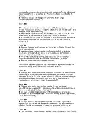controlar la misma o estos procedimientos producen efectos colaterales
intolerables (Nivel de evidencia C). Anteriormente se consideraba de
Clase I.
2. Pacientes con de alto riesgo con Síndrome de QT largo
congénito(Nivel de videncia C)
Clase IIb:
1.Taquicardia supraventricular recurrente o Flutter auricular que es
posible finalizar con estimulación como alternativa a la medicación o a la
ablación (Nivel de evidencia C)
2 .Taquicardia supraventricular por reentrada AV o en el nodo AV, que
no responde a medicamentos, ni ablación. (Nivel de evidencia C)
3. Prevención de Fibrilación Auricular recurrente sintomática refractaria
a drogas en pacientes con disfunción del nódulo sinusal. (Nivel de
evidencia B)
Clase III:
1. Taquicardias que se aceleran o se convierten en Fibrilación Auricular
con la estimulación.
2. La presencia de vías accesorias con la capacidad de una rápida
conducción anterograda sin saber si la vía accesoria participa en el
mecanismo de la taquicardia.
3. Frecuentes complejos ventriculares ectopicos sin aparición de
Taquicardia Ventricular en ausencia de síndrome de QT largo.
4. Torsade de Pointes por causas reversibles.
Indicaciones de marcapasos en los Síndromes de Hipersensibilidad del
Seno Carotideo y Síncope mediado neurológicamente.
Clase I:
1. Síncope recurrente claramente asociado con maniobras espontáneas
que provocan estimulación del seno carotideo y asistolia de más de 3
segundos de duración inducida por mínima presión del seno carotideo en
ausencia de cualquier medicación que deprima el nodo sinusal o
conducción por el nodo AV. (Nivel de evidencia C)
Clase IIa:
1. Síncope recurrente sin una clara asociación con maniobras
espontáneas de provocación y con respuesta cardioinhibidora al masaje
del seno carotídeo. (Nivel de evidencia C)
2. Sincope neurocardiogenico recurrente asociado con bradicardia
documentada espontáneamente o mediante prueba de mesa basculante.
(Nivel de evidencia B)
Clase IIb:
1. Síncope mediado neurológicamente con bradicardia significativa
reproducible por un test de mesa basculante con o sin isoproterenol u
otras formas de maniobras de provocación. (Nivel de evidencia B)
Clase III:
1. Una respuesta cardioinhibidora a la estimulación del seno carotideo en
 