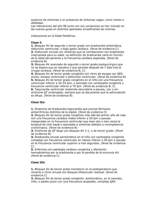 ausencia de síntomas o en presencia de síntomas vagos, como mareo o
debilidad..
Las indicaciones del año 98 junto con sus variaciones se han incluido en
las nuevas guías en distintos apartados simplificando las mismas.
Indicaciones en la Edad Pediátrica.
Clase I:
1. Bloqueo AV de segundo o tercer grado con bradicardia sintomática,
disfunción ventricular, o bajo gasto cardíaco. (Nivel de evidencia C)
2. Disfunción sinusal con síntomas que se correlacionan con bradicardia
inapropiada para su edad. La definición de bradicardia varía en función
de la edad del paciente y la frecuencia cardíaca esperada. (Nivel de
evidencia B)
3. Bloqueo AV avanzado de segundo o tercer grado postquirúrgico que
no se espera que se resuelva o que persiste después de 7 días tras la
cirugía cardiaca. (Nivel de evidencia B, C)
4. Bloqueo AV de tercer grado congénito con ritmo de escape con QRS
ancho, ectopia ventricular o disfunción ventricular. (Nivel de evidencia B)
5. Bloqueo AV de tercer grado congénito en el niño con una frecuencia
ventricular inferior a 50-55 lpm, o asociado con cardiopatía congénita y
frecuencia ventricular inferior a 70 lpm. (Nivel de evidencia B, C)
6. Taquicardia ventricular sostenida secundaria a pausas, con o sin
síndrome QT prolongado, siempre que se documente que la estimulación
es eficaz. (Nivel de evidencia B)
Clase IIa:
1. Síndrome de bradicardia-taquicardia que precise fármacos
antiarrítmicos distintos de la digital. (Nivel de evidencia C)
2. Bloqueo AV de tercer grado congénito más allá del primer año de vida
con una frecuencia cardiaca media inferior a 50 lpm o pausas
inesperadas en la frecuencia ventricular que sean dos o tres veces la
longitud de ciclo basal o asociadas a síntomas debidos a incompetencia
cronotropica. (Nivel de evidencia B)
3. Síndrome de QT largo con bloqueo AV 2:1, o de tercer grado. (Nivel
de evidencia B)
4. Bradicardia sinusal asintomática en el niño con cardiopatía congénita
compleja con frecuencia ventricular en reposo inferior a 40 lpm o pausas
en la frecuencia ventricular superior a tres segundos. (Nivel de evidencia
C)
5. Enfermos con patología cardiaca congénita y afectación
hemodinámica por la bradicardia o por la perdida de la sincronía AV.
(Nivel de evidencia C)
Clase IIb:
1. Bloqueo AV de tercer grado transitorio en el postoperatorio que
revierte a ritmo sinusal con bloqueo bifascicular residual. (Nivel de
evidencia C)
2. Bloqueo AV de tercer grado congénito, asintomático, en el neonato,
niño, o adulto joven con una frecuencia aceptable, complejo QRS
 
