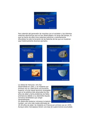 Pero además del generador de impulsos con el oscilador y los distintos
sistemas electrónicos que se han desarrollado a lo largo del tiempo, lo
que ha hecho de ellos unos sistemas prácticos y extensamente
difundidos ha sido la duración de las baterías de las que se muestran
aquí históricamente diversos ejemplos.
La célula de mercurio- zinc fue
desarrollada en 1947, y se implanto por
primera vez en 1960 tenia una duración
superior a la de níquel aluminio recargable
que en la práctica solo alcanzaba los dos
años de edad y tenía problemas de fallos
prematuros debido a su electrolito líquido
corrosivo teniéndose que cargar
semanalmente.
Un desarrollo posterior introdujo la batería
nuclear, con una vida media estimada de
25-30 años de edad. Se implanto en Francia por primera vez en 1970.
Aunque estos marcapasos tienen una tasa de supervivencia acumulada
 