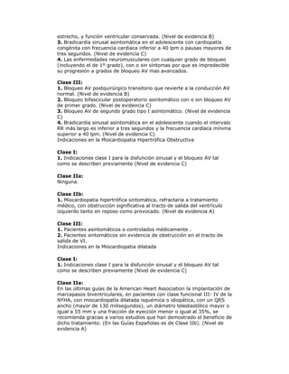 estrecho, y función ventricular conservada. (Nivel de evidencia B)
3. Bradicardia sinusal asintomática en el adolescente con cardiopatía
congénita con frecuencia cardiaca inferior a 40 lpm o pausas mayores de
tres segundos. (Nivel de evidencia C)
4. Las enfermedades neuromusculares con cualquier grado de bloqueo
(incluyendo el de 1º grado), con o sin síntomas por que es impredecible
su progresión a grados de bloqueo AV mas avanzados.
Clase III:
1. Bloqueo AV postquirúrgico transitorio que revierte a la conducción AV
normal. (Nivel de evidencia B)
2. Bloqueo bifascicular postoperatorio asintomático con o sin bloqueo AV
de primer grado. (Nivel de evidencia C)
3. Bloqueo AV de segundo grado tipo I asintomático. (Nivel de evidencia
C)
4. Bradicardia sinusal asintomática en el adolescente cuando el intervalo
RR más largo es inferior a tres segundos y la frecuencia cardíaca mínima
superior a 40 lpm. (Nivel de evidencia C)
Indicaciones en la Miocardiopatia Hipertrófica Obstructiva
Clase I:
1. Indicaciones clase I para la disfunción sinusal y el bloqueo AV tal
como se describen previamente (Nivel de evidencia C)
Clase IIa:
Ninguna.
Clase IIb:
1. Miocardiopatia hipertrófica sintomática, refractaria a tratamiento
médico, con obstrucción significativa al tracto de salida del ventrículo
izquierdo tanto en reposo como provocado. (Nivel de evidencia A)
Clase III:
1. Pacientes asintomáticos o controlados médicamente .
2. Pacientes sintomáticos sin evidencia de obstrucción en el tracto de
salida de VI.
Indicaciones en la Miocardiopatia dilatada
Clase I:
1. Indicaciones clase I para la disfunción sinusal y el bloqueo AV tal
como se describen previamente (Nivel de evidencia C)
Clase IIa:
En las últimas guías de la American Heart Association la implantación de
marcapasos biventriculares, en pacientes con clase funcional III- IV de la
NYHA, con miocardiopatía dilatada isquémica o idiopática, con un QRS
ancho (mayor de 130 milisegundos), un diámetro telediastólico mayor o
igual a 55 mm y una fracción de eyección menor o igual al 35%, se
recomienda gracias a varios estudios que han demostrado el beneficio de
dicho tratamiento. (En las Guías Españolas es de Clase IIb). (Nivel de
evidencia A)
 