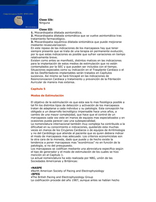 Clase IIb:
Ninguna
Clase III:
1. Miocardiopatia dilatada asintomática.
2. Miocardiopatia dilatada sintomática que se vuelve asintomática tras
tratamiento farmacológico.
3. Miocardiopatia isquémica dilatada sintomática que puede mejorarse
mediante revascularizacion.
En este repaso de las indicaciones de los marcapasos hay que tener
siempre presente que se trata de una terapia en permanente evolución,
por lo que estas indicaciones es posible que sufran variaciones en tiempo
relativamente breve.
Existen como antes se manifestó, distintos matices en las indicaciones
para la implantación de estos medios de estimulación que no están
contemplados por la SEC y que pueden ser incluidos con el tiempo.
Situaciones especiales como su indicación en el Trasplante Cardiaco o el
de los Desfibriladores implantables serán tratados en Capítulos
sucesivos. Así mismo se hará hincapié en las indicaciones de
Resincronizacion Cardiaca y tratamiento y prevención de la Fibrilación
Auricular de manera mas extensa.
Capitulo 5
Modos de Estimulación
El objetivo de la estimulación es que esta sea lo mas fisiológica posible a
tal fin los distintos tipos de detección y activación de los marcapasos
tratan de adaptarse a cada individuo y su patología. Esta concepción ha
obligado a un desarrollo tecnológico impensable hace unos años, a
cambio de una mayor complejidad, que hace que el control de un
marcapasos cada vez este en manos de equipos mas especializados y en
ocasiones pueda parecer casi una subespecialidad.
La nomenclatura internacional también muy compleja ha contribuido a la
dificultad en su conocimiento e indicaciones, quedando esta muchas
veces en manos de los Cirujanos Cardiacos o de equipos de Arritmiologia
y no del Cardiólogo que atiende al paciente que es quien debiera indicar
el modo de marcapasos mas adecuado. Los criterios economicistas son
la otra cara de la moneda, dado que puede y de hecho existe la
tendencia a poner marcapasos mas “económicos” no en función de la
patología, si no del presupuesto.
Los marcapasos se codifican mediante una abreviatura especifica según
el tipo de generador y el modo de estimulación de los cuales se hizo
mención en el Capitulo 1.
La actual nomenclatura ha sido realizada por NBG, unión de las
Sociedades Americanas y Británicas:
•NASPE
•North American Society of Pacing and Electrophysiology
•BPEG
•The British Pacing and Electrophysiology Group
La codificación procede del año 1987, aunque antes se habían hecho
 