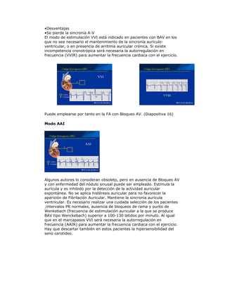 •Desventajas
•Se pierde la sincronía A-V
El modo de estimulación VVI está indicado en pacientes con BAV en los
que no sea necesario el mantenimiento de la sincronía aurículo-
ventricular, o en presencia de arritmia auricular crónica. Si existe
incompetencia cronotrópica será necesaria la autorregulación en
frecuencia (VVIR) para aumentar la frecuencia cardiaca con el ejercicio.
Puede emplearse por tanto en la FA con Bloqueo AV. (Diapositiva 16)
Modo AAI
Algunos autores lo consideran obsoleto, pero en ausencia de Bloqueo AV
y con enfermedad del nódulo sinusal puede ser empleado. Estimula la
aurícula y es inhibido por la detección de la actividad auricular
espontánea. No se aplica histéresis auricular para no favorecer la
aparición de Fibrilación Auricular. Mantiene la sincronía aurícula
ventricular. Es necesario realizar una cuidada selección de los pacientes
;intervalos PR normales, ausencia de bloqueos de rama y punto de
Wenkebach (frecuencia de estimulación auricular a la que se produce
BAV tipo Wenckebach) superior a 100-130 latidos por minuto. Al igual
que en el marcapasos VVI será necesaria la autorregulación en
frecuencia (AAIR) para aumentar la frecuencia cardiaca con el ejercicio.
Hay que descartar también en estos pacientes la hipersensibilidad del
seno carotideo.
 