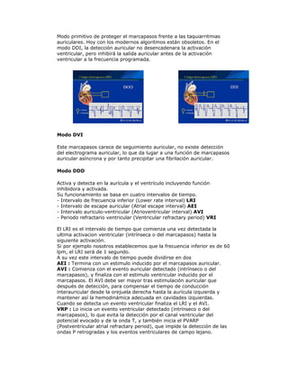 Modo primitivo de proteger el marcapasos frente a las taquiarritmias
auriculares. Hoy con los modernos algoritmos están obsoletos. En el
modo DDI, la detección auricular no desencadenara la activación
ventricular, pero inhibirá la salida auricular antes de la activación
ventricular a la frecuencia programada.
Modo DVI
Este marcapasos carece de seguimiento auricular, no existe detección
del electrograma auricular, lo que da lugar a una función de marcapasos
auricular asíncrona y por tanto precipitar una fibrilación auricular.
Modo DDD
Activa y detecta en la aurícula y el ventrículo incluyendo función
inhibidora y activada.
Su funcionamiento se basa en cuatro intervalos de tiempo.
- Intervalo de frecuencia inferior (Lower rate interval) LRI
- Intervalo de escape auricular (Atrial escape interval) AEI
- Intervalo auriculo-ventricular (Atrioventricular interval) AVI
- Periodo refractario ventricular (Ventricular refractary period) VRI
El LRI es el intervalo de tiempo que comienza una vez detectada la
ultima activacion ventricular (intrínseca o del marcapasos) hasta la
siguiente activación.
Si por ejemplo nosotros establecemos que la frecuencia inferior es de 60
lpm, el LRI será de 1 segundo.
A su vez este intervalo de tiempo puede dividirse en dos
AEI : Termina con un estimulo inducido por el marcapasos auricular.
AVI : Comienza con el evento auricular detectado (intrínseco o del
marcapasos), y finaliza con el estimulo ventricular inducido por el
marcapasos. El AVI debe ser mayor tras estimulación auricular que
después de detección, para compensar el tiempo de conducción
interauricular desde la orejuela derecha hasta la aurícula izquierda y
mantener así la hemodinámica adecuada en cavidades izquierdas.
Cuando se detecta un evento ventricular finaliza el LRI y el AVI.
VRP : Lo inicia un evento ventricular detectado (intrínseco o del
marcapasos), lo que evita la detección por el canal ventricular del
potencial evocado y de la onda T, y también inicia el PVARP
(Postventricular atrial refractary period), que impide la detección de las
ondas P retrogradas y los eventos ventriculares de campo lejano.
 