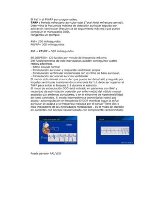 El AVI y el PVARP son programables.
TARP : Periodo refractario auricular total (Total Atrial refractary period).
Determina la frecuencia máxima de detección auricular seguida por
activación ventricular (frecuencia de seguimiento máxima) que puede
conseguir el marcapasos DDD.
Pongamos un ejemplo:
AVI= 200 milisegundos
PAVRP= 300 milisegundos
AVI + PAVRP = 500 milisegundos
60.000/500= 120 latidos por minuto de frecuencia máxima
Del funcionamiento de este marcapasos pueden conseguirse cuatro
ritmos diferentes
- Ritmo sinusal normal
- Estimulación auricular y respuesta ventricular propia
- Estimulación ventricular sincronizada con el ritmo de base auricular.
- Estimulación secuencial auriculo ventricular
El menor ciclo sinusal o auricular que puede ser detectado y seguido por
impulso ventricular manteniendo la sincronía AV 1:1 debe ser superior al
TARP para evitar el bloqueo 2:1 durante el ejercicio.
El modo de estimulación DDD está indicado en pacientes con BAV y
necesidad de estimulación auricular por enfermedad del nódulo sinusal
asociada y/o arritmias auriculares, y en el síndrome de hipersensibilidad
del seno carotideo. Si existe incompetencia cronotrópica habrá que
asociar autorregulación en frecuencia El DDR mientras sigue la señal
auricular se adapta a la frecuencia indicada por el sensor Tiene dos o
más indicadores de las necesidades metabólicas . Es el modo de elección
en pacientes con síncope neuromediado con componente cardioinhibidor.
Puede parecer AAI/VDD
 