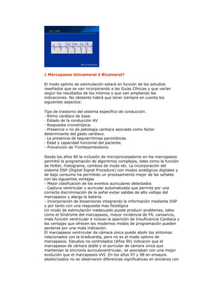 ¿ Marcapasos Unicameral ó Bicameral?
El modo optimo de estimulación estará en función de los estudios
reseñados que se van incorporando a las Guías Clínicas y que varían
según los resultados de los mismos y que van ampliando las
indicaciones. No obstante habrá que tener siempre en cuenta los
siguientes aspectos:
Tipo de trastorno del sistema específico de conducción.
· Ritmo cardíaco de base.
· Estado de la conducción AV
· Respuesta cronotrópica.
· Presencia o no de patología cardiaca asociada como factor
determinante del gasto cardíaco.
· La presencia de taquiarritmias paroxísticas.
· Edad y capacidad funcional del paciente.
- Prevención de Tromboembolismo
Desde los años 80 la inclusión de microprocesadores en los marcapasos
permitió la programación de algoritmos complejos, tales como la función
de Holter, histograma, cambios de modo etc. La incorporación del
sistema DSP (Digital Signal Procedure) con modos analógicos digitales y
de bajo consumo ha permitido un procesamiento mejor de las señales
con las siguientes ventajas
- Mejor clasificación de los eventos auriculares detectados
- Captura ventricular y auricular automatizada que permite por una
correcta discriminación de la señal evitar salidas de alto voltaje del
marcapasos y alarga la batería.
- Incorporación de biosensores integrando la información mediante DSP
y por tanto con una respuesta mas fisiológica
Un modo de estimulación inadecuado puede producir problemas, tales
como el Síndrome del marcapasos, mayor incidencia de FA, cansancio,
mala función ventricular e incluso la aparición de Insuficiencia Cardiaca y
las ventajas que ofrecen los modernos modos de programación pueden
perderse por una mala indicación.
El marcapasos ventricular de cámara única puede abolir los síntomas
relacionados con la bradicardia, pero no es el modo optimo de
marcapasos. Estudios no controlados (Años 90) indicaron que el
marcapasos de cámara doble y el auricular de cámara única que
mantenían la sincronía auriculoventricular, se asociaban con una mejor
evolución que el marcapasos VVI. En los años 97 y 98 en ensayos
aleatorizados no se observaron diferencias significativas en ancianos con
 