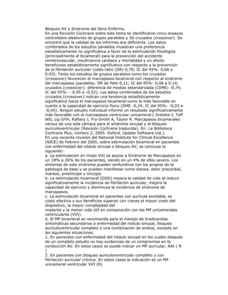 Bloqueo AV y Síndrome del Seno Enfermo.
En una Revisión Cochrane sobre este tema se identificaron cinco ensayos
controlados aleatorios de grupos paralelos y 26 cruzados (crossover). Se
encontró que la calidad de los informes era deficiente. Los datos
combinados de los estudios paralelos muestran una preferencia
estadísticamente no significativa a favor de la estimulación fisiológica
(principalmente el bicameral) para la prevención del accidente
cerebrovascular, insuficiencia cardiaca y mortalidad y un efecto
beneficioso estadísticamente significativo con respecto a la prevención
de la fibrilación auricular (odds-ratio (OR) 0,79; IC del 95%: 0,68 a
0,93). Tanto los estudios de grupos paralelos como los cruzados
(crossover) favorecen el marcapasos bicameral con respecto al síndrome
del marcapasos (paralelos: OR de Peto 0,11; IC del 95%: 0,08 a 0,14;
cruzados (crossover): diferencia de medias estandarizada ((DME) -0,74;
IC del 95%: - 0,95 a -0,52). Los datos combinados de los estudios
cruzados (crossover) indican una tendencia estadísticamente
significativa hacia el marcapasos bicameral como la más favorable en
cuanto a la capacidad de ejercicio físico (DME -0,24; IC del 95%: -0,03 a
-0,45). Ningún estudio individual informó un resultado significativamente
más favorable con el marcapasos ventricular unicameral.( Dretzke J, Toff
WD, Lip GYH, Raftery J, Fry-Smith A, Taylor R. Marcapasos bicamerales
versus de una sola cámara para el síndrome sinusal y el bloqueo
auriculoventricular (Revisión Cochrane traducida). En: La Biblioteca
Cochrane Plus, número 2, 2005. Oxford, Update Software Ltd.).
En una reciente revisión del National Institute for Clinical Excellence
(NICE) de Febrero del 2005, sobre estimulación bicameral en pacientes
con enfermedad del nódulo sinusal o bloqueo AV, se concluye lo
siguiente:
a. La estimulación en modo VVI se asocia a Síndrome de Marcapasos en
un 18% a 26% de los pacientes, siendo en un 4% de ellos severo. Los
síntomas de este síndrome pueden confundirse con los propios de la
patología de base y se pueden manifestar como disnea, dolor precordial,
mareos, presíncope y síncope.
b. La estimulación bicameral (DDD) mejora la calidad de vida al reducir
significativamente la incidencia de fibrilación auricular, mejora la
capacidad de ejercicio y disminuye la incidencia de síndrome de
marcapasos.
c. La estimulación bicameral en pacientes con aurícula excitable, es
costo efectiva y sus beneficios superan con creces el mayor costo del
dispositivo, la mayor complejidad del
implante y la menor vida útil en comparación con los MP unicamerales
ventriculares (VVI).
d. El MP bicameral se recomienda para el manejo de bradicardias
sintomáticas secundarias a enfermedad del nódulo sinusal, bloqueo
auriculoventricular completo o una combinación de ambos, excepto en
las siguientes situaciones:
1. En pacientes con enfermedad del nódulo sinusal en los cuales después
de un completo estudio no hay evidencias de un compromiso en la
conducción AV. En estos casos se puede indicar un MP auricular, AAI ( R
)
2. En pacientes con bloqueo auriculoventricular completo y con
fibrilación auricular crónica. En estos casos la indicación es un MP
unicameral ventricular VVI (R)
 