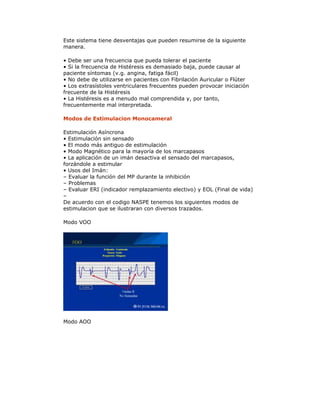 Este sistema tiene desventajas que pueden resumirse de la siguiente
manera.
• Debe ser una frecuencia que pueda tolerar el paciente
• Si la frecuencia de Histéresis es demasiado baja, puede causar al
paciente síntomas (v.g. angina, fatiga fácil)
• No debe de utilizarse en pacientes con Fibrilación Auricular o Flúter
• Los extrasístoles ventriculares frecuentes pueden provocar iniciación
frecuente de la Histéresis
• La Histéresis es a menudo mal comprendida y, por tanto,
frecuentemente mal interpretada.
Modos de Estimulacion Monocameral
Estimulación Asíncrona
• Estimulación sin sensado
• El modo más antiguo de estimulación
• Modo Magnético para la mayoría de los marcapasos
• La aplicación de un imán desactiva el sensado del marcapasos,
forzándole a estimular
• Usos del Imán:
– Evaluar la función del MP durante la inhibición
– Problemas
– Evaluar ERI (indicador remplazamiento electivo) y EOL (Final de vida)
–
De acuerdo con el codigo NASPE tenemos los siguientes modos de
estimulacion que se ilustraran con diversos trazados.
Modo VOO
Modo AOO
 