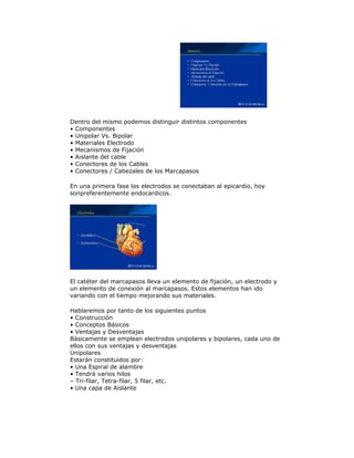 Dentro del mismo podemos distinguir distintos componentes
• Componentes
• Unipolar Vs. Bipolar
• Materiales Electrodo
• Mecanismos de Fijación
• Aislante del cable
• Conectores de los Cables
• Conectores / Cabezales de los Marcapasos
En una primera fase los electrodos se conectaban al epicardio, hoy
sonpreferentemente endocardicos.
El catéter del marcapasos lleva un elemento de fijación, un electrodo y
un elemento de conexión al marcapasos. Estos elementos han ido
variando con el tiempo mejorando sus materiales.
Hablaremos por tanto de los siguientes puntos
• Construcción
• Conceptos Básicos
• Ventajas y Desventajas
Básicamente se emplean electrodos unipolares y bipolares, cada uno de
ellos con sus ventajas y desventajas
Unipolares
Estarán constituidos por:
• Una Espiral de alambre
• Tendrá varios hilos
– Tri-filar, Tetra-filar, 5 filar, etc.
• Una capa de Aislante
 