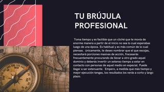 TU BRÚJULA
PROFESIONAL
Toma tiempo y es factible que un cliché que te movía de
enorme manera a partir de el inicio no sea lo cual esperabas
luego de una época. Es habitual y es más común de lo cual
piensas. únicamente, te deseo nombrar que el que escojas,
necesitará porciones masivas de acción, fracasarás
frecuentemente procurando de llevar a otro grado aquel
dominio y deberás invertir un extenso tiempo a estar en
contacto con personas de aquel medio en especial. Puede
llegar a ser extenuante. Empero, a medida que más tiempo y
mejor ejecución tengas, los resultados los verás a corto y largo
plazo.
 
