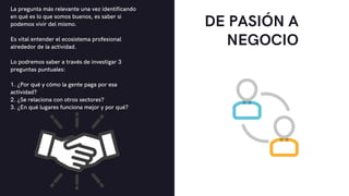 DE PASIÓN A
NEGOCIO


La pregunta más relevante una vez identificando
en qué es lo que somos buenos, es saber si
podemos vivir del mismo.
Es vital entender el ecosistema profesional
alrededor de la actividad.
Lo podremos saber a través de investigar 3
preguntas puntuales:
1. ¿Por qué y cómo la gente paga por esa
actividad?
2. ¿Se relaciona con otros sectores?
3. ¿En qué lugares funciona mejor y por qué?
 