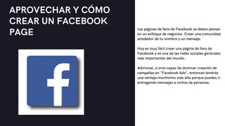 APROVECHAR Y CÓMO
CREAR UN FACEBOOK
PAGE Las páginas de fans de Facebook se deben pensar
en un enfoque de negocios. Crear una comunidad
alrededor de tu nombre y un mensaje.
Hoy es muy fácil crear una página de fans de
Facebook y es una de las redes sociales generales
más importantes del mundo.
Adicional, si eres capaz de dominar creación de
campañas en "Facebook Ads”, entonces tendrás
una ventaja muchísimo más alta porque puedes ir
entregando mensajes a nichos de personas.
 