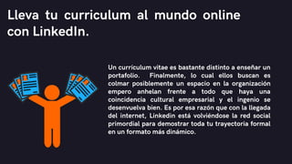Un currículum vitae es bastante distinto a enseñar un
portafolio. Finalmente, lo cual ellos buscan es
colmar posiblemente un espacio en la organización
empero anhelan frente a todo que haya una
coincidencia cultural empresarial y el ingenio se
desenvuelva bien. Es por esa razón que con la llegada
del internet, Linkedin está volviéndose la red social
primordial para demostrar toda tu trayectoria formal
en un formato más dinámico.
Lleva tu curriculum al mundo online
con LinkedIn.
 