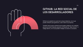 GITHUB: LA RED SOCIAL DE
LOS DESARROLLADORES
GitHub es la plataforma social de los desarrolladores, en el cual
puedes utilizarlo para gestionar y subir todos tus proyectos.
También tiene la gran ventaja de que puedes colaborar con cualquier
persona de todo el planeta, gracias a la filosofía de “Open Source”, ó
código abierto, en el cual pueden trabajar al unísono un proyecto.
11
 