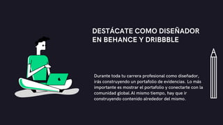 DESTÁCATE COMO DISEÑADOR
EN BEHANCE Y DRIBBBLE
Durante toda tu carrera profesional como diseñador,
irás construyendo un portafolio de evidencias. Lo más
importante es mostrar el portafolio y conectarte con la
comunidad global.Al mismo tiempo, hay que ir
construyendo contenido alrededor del mismo.
 