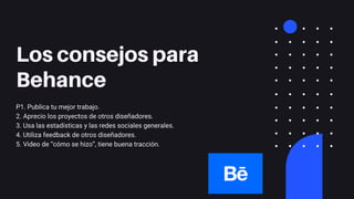 Los consejos para
Behance
P1. Publica tu mejor trabajo.
2. Aprecio los proyectos de otros diseñadores.
3. Usa las estadísticas y las redes sociales generales.
4. Utiliza feedback de otros diseñadores.
5. Video de “cómo se hizo”, tiene buena tracción.
 