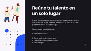 A pesar de que tenemos muchos recursos para construir nuestra
marca personal, lo que debemos hacer ahora es unificar todo lo
que hemos creado en un sólo lugar.
Que no cueste trabajo buscarlo.
El plan va enfocado a:
1. Comprar el nombre de dominio.
2. Enlazar el correo con ese dominio.
3. GitHub Pages.
Reúne tu talento en
un solo lugar
 