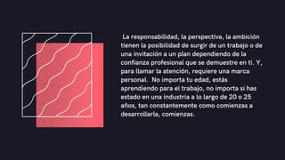 La responsabilidad, la perspectiva, la ambición
tienen la posibilidad de surgir de un trabajo o de
una invitación a un plan dependiendo de la
confianza profesional que se demuestre en ti. Y,
para llamar la atención, requiere una marca
personal. No importa tu edad, estás
aprendiendo para el trabajo, no importa si has
estado en una industria a lo largo de 20 o 25
años, tan constantemente como comienzas a
desarrollarla, comienzas.
 