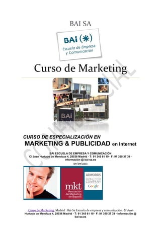 BAI SA




       Curso de Marketing




CURSO DE ESPECIALIZACIÓN EN
MARKETING & PUBLICIDAD en Internet
                  BAI ESCUELA DE EMPRESA Y COMUNICACIÓN
   C/ Juan Hurtado de Mendoza 4, 28036 Madrid · T: 91 345 61 19 · F: 91 350 37 39 ·
                            información @ bai-sa.es
                                     07/07/2011




  Curso de Marketing Madrid : Bai-Sa Escuela de empresa y comunicación. C/ Juan
Hurtado de Mendoza 4, 28036 Madrid · T: 91 345 61 19 · F: 91 350 37 39 · información @
                                     bai-sa.es
 