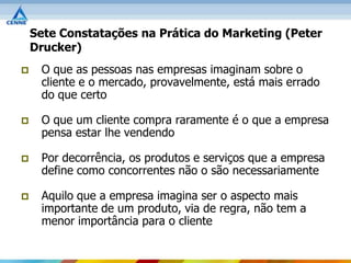 Sete Constatações na Prática do Marketing (Peter
    Drucker)
    O que as pessoas nas empresas imaginam sobre o
     cliente e o mercado, provavelmente, está mais errado
     do que certo

    O que um cliente compra raramente é o que a empresa
     pensa estar lhe vendendo

    Por decorrência, os produtos e serviços que a empresa
     define como concorrentes não o são necessariamente

    Aquilo que a empresa imagina ser o aspecto mais
     importante de um produto, via de regra, não tem a
     menor importância para o cliente
 