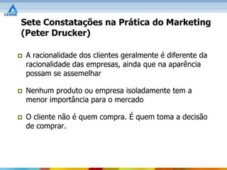 Sete Constatações na Prática do Marketing
(Peter Drucker)

   A racionalidade dos clientes geralmente é diferente da
    racionalidade das empresas, ainda que na aparência
    possam se assemelhar

   Nenhum produto ou empresa isoladamente tem a
    menor importância para o mercado

   O cliente não é quem compra. É quem toma a decisão
    de comprar.
 