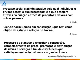 Processo social e administrativo pelo qual indivíduos e
grupos obtêm o que necessitam e o que desejam
através da criação e troca de produtos e valores com
outras pessoas.
                                                         P. Kotler

Ciência social (ainda em construção) que tem como
objeto de estudo a relação de trocas.
                                                        S. Hunt.



Processo de planejar e executar a concepção,
estabelecimento de preço, promoção e distribuição
de idéias e serviços a fim de criar trocas que
satisfaçam metas individuais e organizacionais.
                                  American Marketing Association
 