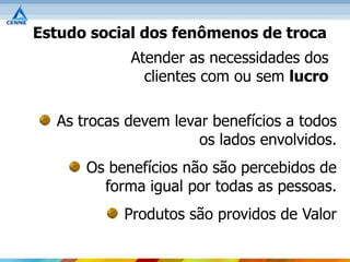 Estudo social dos fenômenos de troca
            Atender as necessidades dos
              clientes com ou sem lucro

  As trocas devem levar benefícios a todos
                      os lados envolvidos.
      Os benefícios não são percebidos de
        forma igual por todas as pessoas.
           Produtos são providos de Valor
 