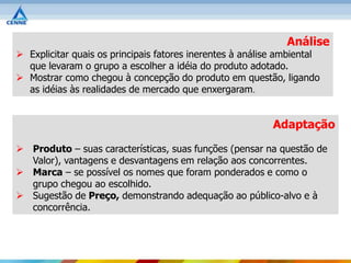 Análise
 Explicitar quais os principais fatores inerentes à análise ambiental
  que levaram o grupo a escolher a idéia do produto adotado.
 Mostrar como chegou à concepção do produto em questão, ligando
  as idéias às realidades de mercado que enxergaram.


                                                           Adaptação

 Produto – suas características, suas funções (pensar na questão de
  Valor), vantagens e desvantagens em relação aos concorrentes.
 Marca – se possível os nomes que foram ponderados e como o
  grupo chegou ao escolhido.
 Sugestão de Preço, demonstrando adequação ao público-alvo e à
  concorrência.
 