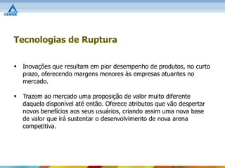 Tecnologias de Ruptura

 Inovações que resultam em pior desempenho de produtos, no curto
  prazo, oferecendo margens menores às empresas atuantes no
  mercado.

 Trazem ao mercado uma proposição de valor muito diferente
  daquela disponível até então. Oferece atributos que vão despertar
  novos benefícios aos seus usuários, criando assim uma nova base
  de valor que irá sustentar o desenvolvimento de nova arena
  competitiva.
 