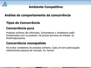 Ambiente Competitivo

Análise do comportamento da concorrência

Tipos de Concorrência
Concorrência pura
Produtos similares são oferecidos. Compradores e vendedores estão
familiarizados com os produtos. Há poucas barreiras de entrada. Ex.
Hortifrutigranjeiros

Concorrência monopolista
Há muitos vendedores de produtos similares. Cada um tem particicpação
relativamente pequena de mercado. Ex. bancos
 