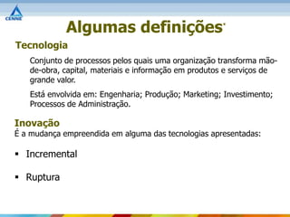 Algumas definições                       *



Tecnologia
   Conjunto de processos pelos quais uma organização transforma mão-
   de-obra, capital, materiais e informação em produtos e serviços de
   grande valor.
   Está envolvida em: Engenharia; Produção; Marketing; Investimento;
   Processos de Administração.

Inovação
É a mudança empreendida em alguma das tecnologias apresentadas:

 Incremental

 Ruptura
 