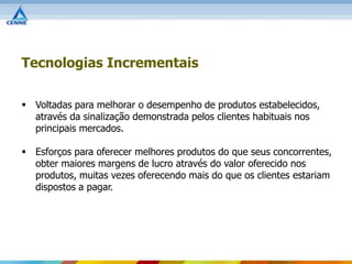 Tecnologias Incrementais

 Voltadas para melhorar o desempenho de produtos estabelecidos,
  através da sinalização demonstrada pelos clientes habituais nos
  principais mercados.

 Esforços para oferecer melhores produtos do que seus concorrentes,
  obter maiores margens de lucro através do valor oferecido nos
  produtos, muitas vezes oferecendo mais do que os clientes estariam
  dispostos a pagar.
 
