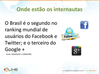 Onde estão os internautas

O Brasil é o segundo no
ranking mundial de
usuários do Facebook e
Twitter; e o terceiro do
Google +
Fonte: SEMIOCAST e COMSCORE
 