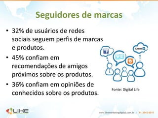 Seguidores de marcas
• 32% de usuários de redes
  sociais seguem perfis de marcas
  e produtos.
• 45% confiam em
  recomendações de amigos
  próximos sobre os produtos.
• 36% confiam em opiniões de
                                    Fonte: Digital Life
  conhecidos sobre os produtos.
 